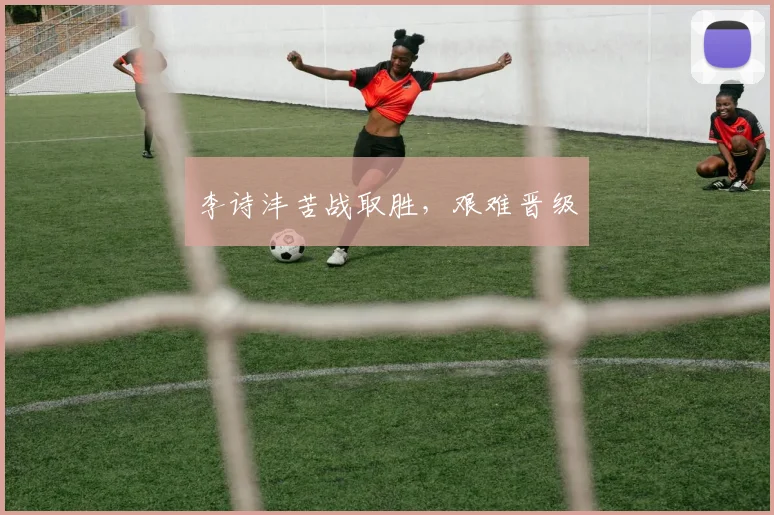 李诗沣苦战取胜，艰难晋级