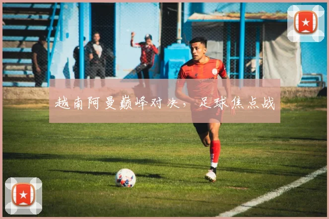 越南阿曼巅峰对决，足球焦点战