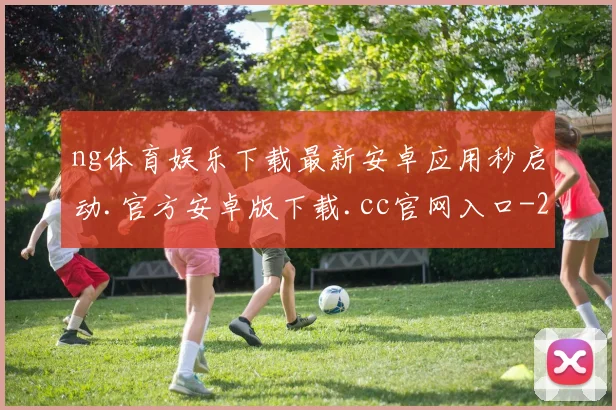 ng体育娱乐下载最新安卓应用秒启动.官方安卓版下载.cc官网入口-2025已更新(中国)官方网站