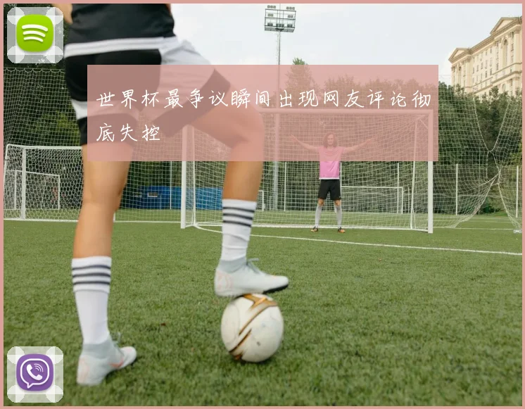 世界杯最争议瞬间出现网友评论彻底失控