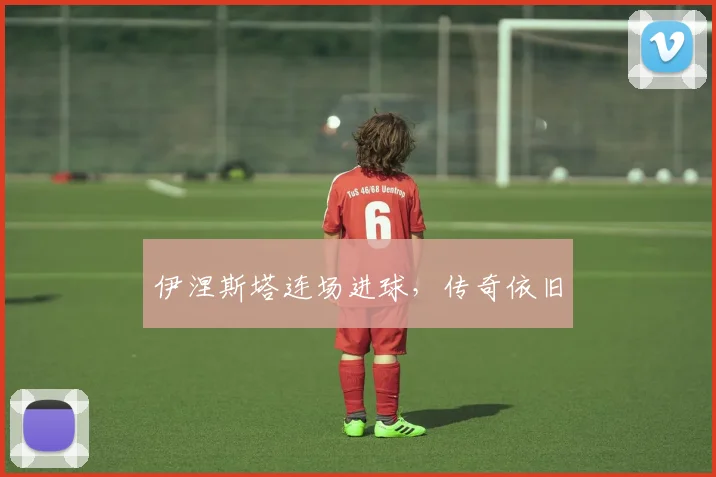 伊涅斯塔连场进球，传奇依旧