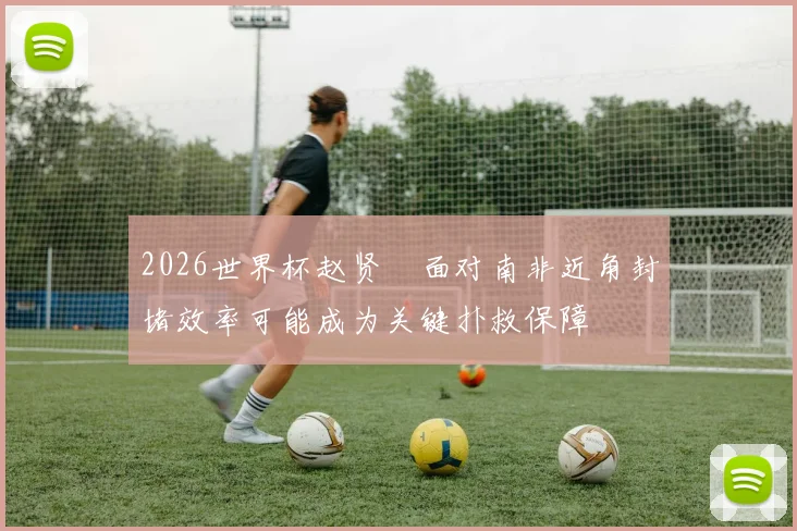 2026世界杯赵贤祐面对南非近角封堵效率可能成为关键扑救保障