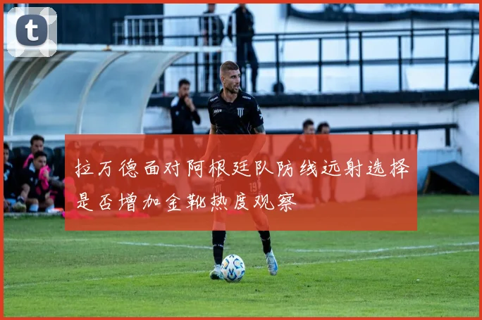 拉万德面对阿根廷队防线远射选择是否增加金靴热度观察
