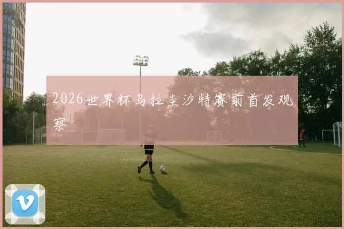 2026世界杯乌拉圭沙特赛前首发观察
