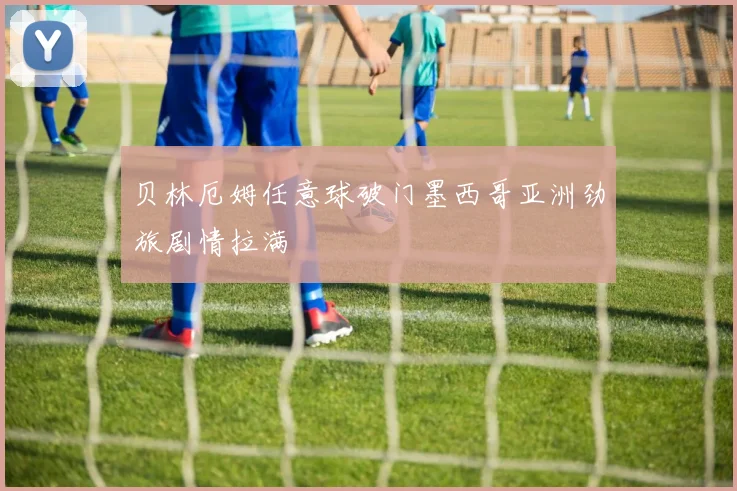贝林厄姆任意球破门墨西哥亚洲劲旅剧情拉满