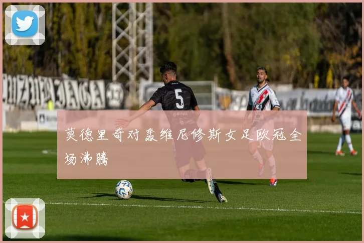 莫德里奇对轰维尼修斯女足欧冠全场沸腾