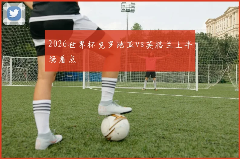 2026世界杯克罗地亚vs英格兰上半场看点