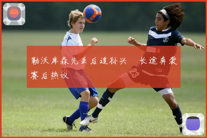 勒沃库森先丢后追孙兴慜长途奔袭赛后热议