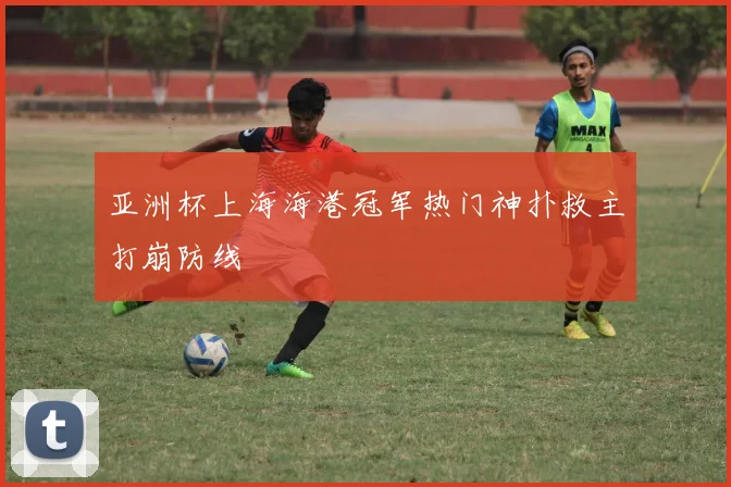 亚洲杯上海海港冠军热门神扑救主打崩防线