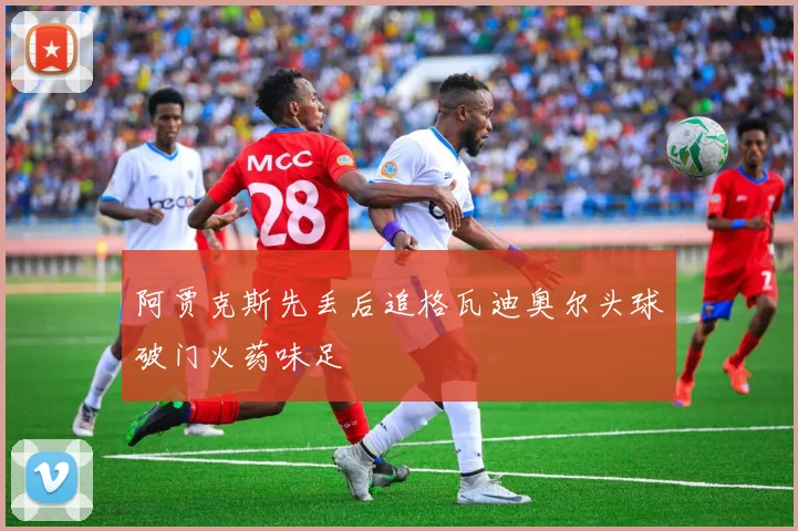 阿贾克斯先丢后追格瓦迪奥尔头球破门火药味足