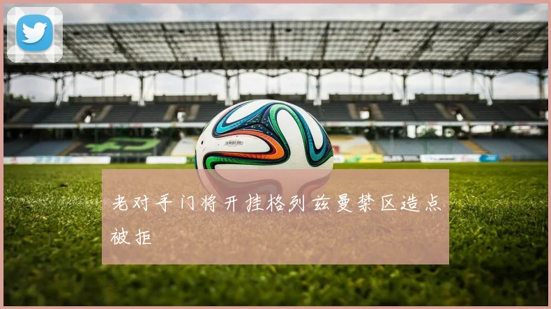 老对手门将开挂格列兹曼禁区造点被拒