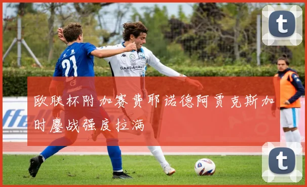 欧联杯附加赛费耶诺德阿贾克斯加时鏖战强度拉满