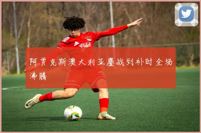 阿贾克斯澳大利亚鏖战到补时全场沸腾