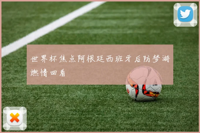 世界杯焦点阿根廷西班牙后防梦游燃情回看