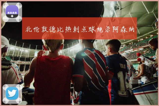 北伦敦德比热刺点球绝杀阿森纳