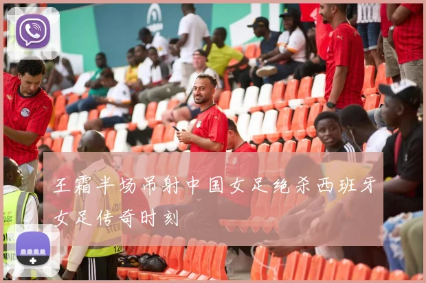 王霜半场吊射中国女足绝杀西班牙女足传奇时刻