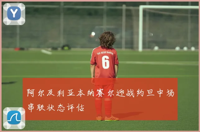 阿尔及利亚本纳赛尔迎战约旦中场串联状态评估