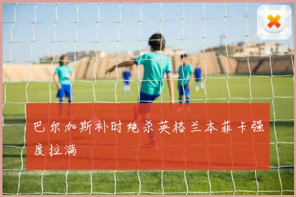 巴尔加斯补时绝杀英格兰本菲卡强度拉满