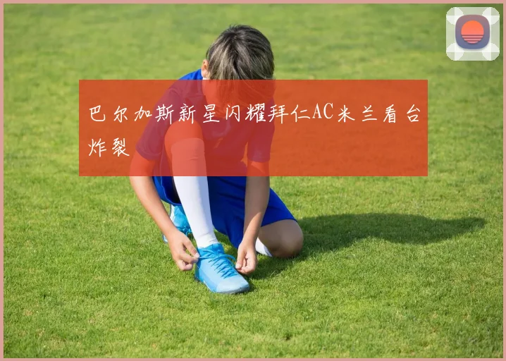 巴尔加斯新星闪耀拜仁AC米兰看台炸裂