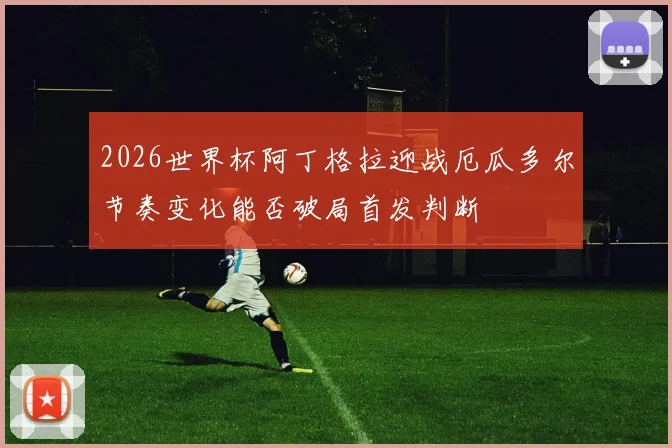 2026世界杯阿丁格拉迎战厄瓜多尔节奏变化能否破局首发判断