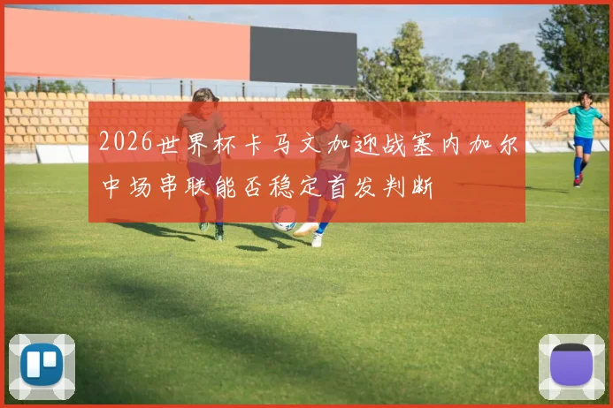 2026世界杯卡马文加迎战塞内加尔中场串联能否稳定首发判断