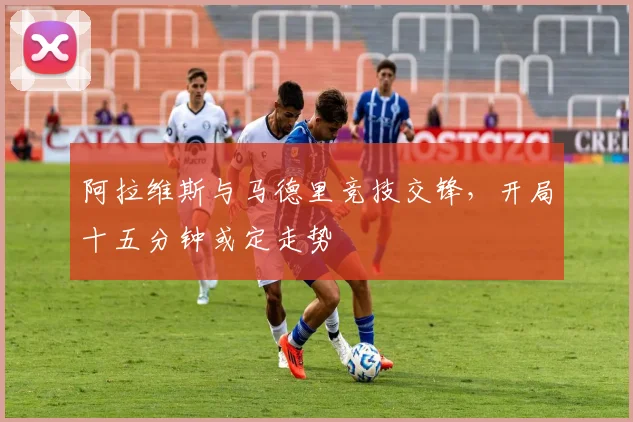 阿拉维斯与马德里竞技交锋,开局十五分钟或定走势
