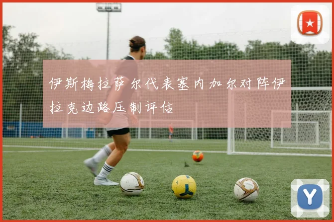 伊斯梅拉萨尔代表塞内加尔对阵伊拉克边路压制评估