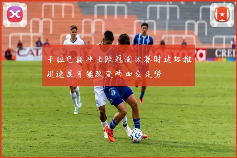卡拉巴赫冲击欧冠淘汰赛时边路推进速度可能改变两回合走势