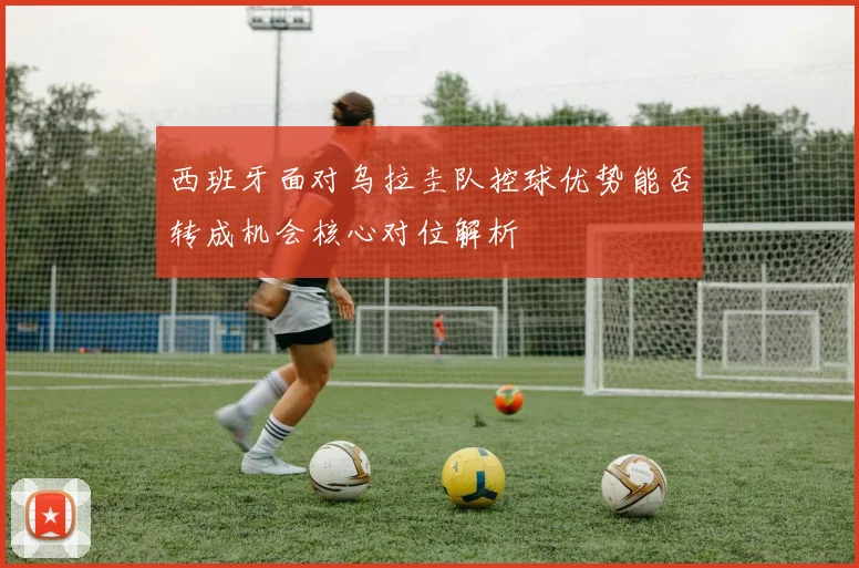 西班牙面对乌拉圭队控球优势能否转成机会核心对位解析