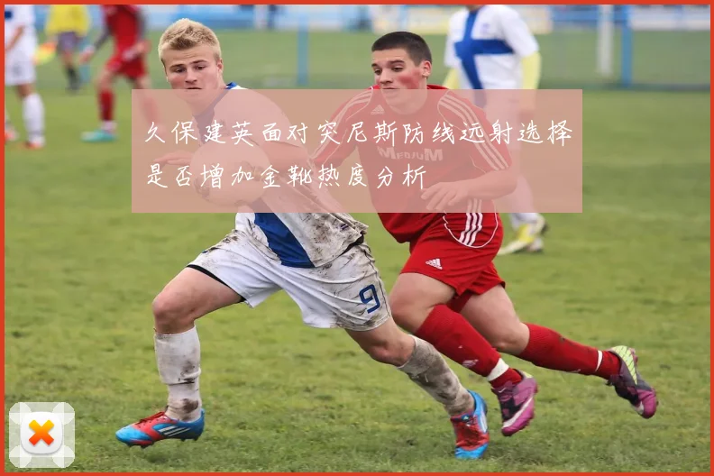 久保建英面对突尼斯防线远射选择是否增加金靴热度分析