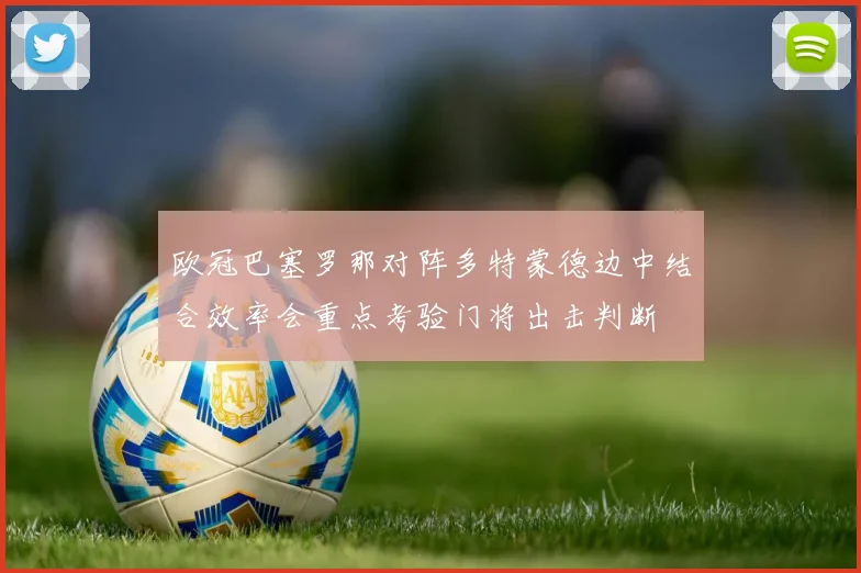欧冠巴塞罗那对阵多特蒙德边中结合效率会重点考验门将出击判断