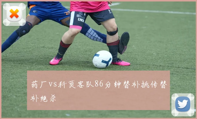 药厂vs科莫客队86分钟替补挑传替补绝杀