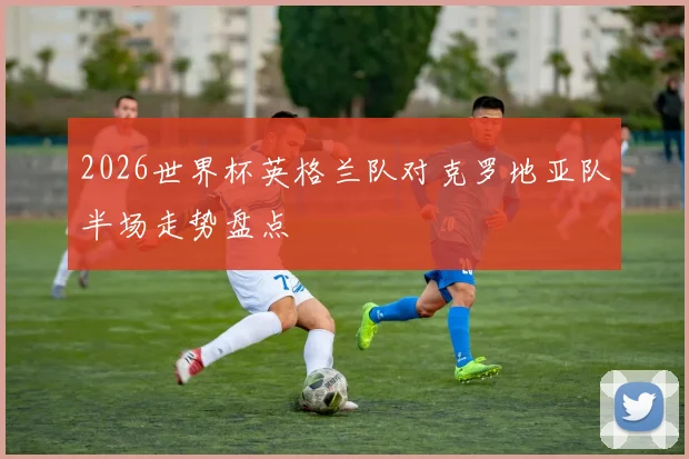 2026世界杯英格兰队对克罗地亚队半场走势盘点