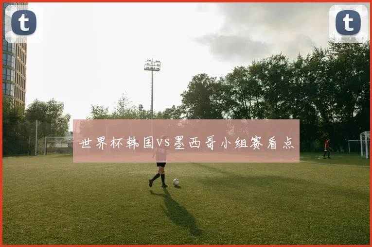 世界杯韩国vs墨西哥小组赛看点