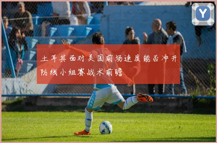土耳其面对美国前场速度能否冲开防线小组赛战术前瞻