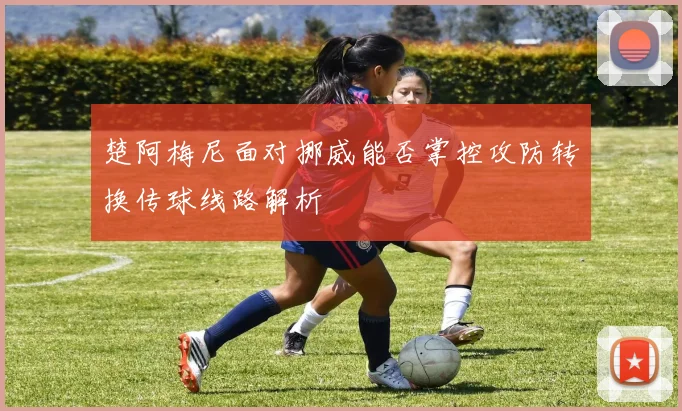 楚阿梅尼面对挪威能否掌控攻防转换传球线路解析