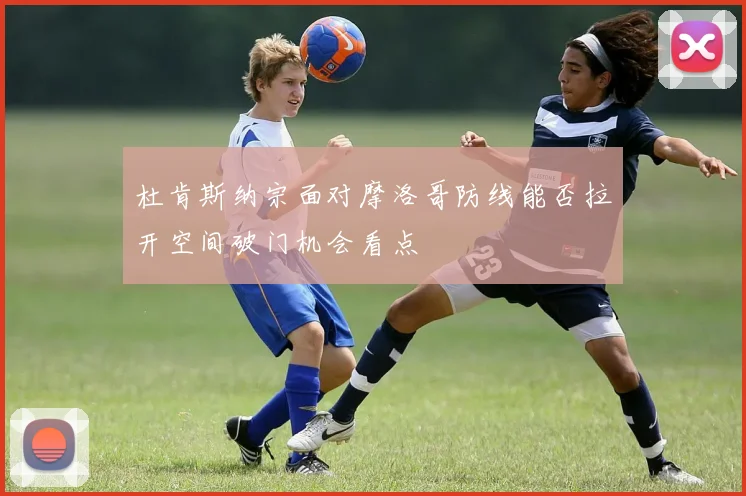 杜肯斯纳宗面对摩洛哥防线能否拉开空间破门机会看点