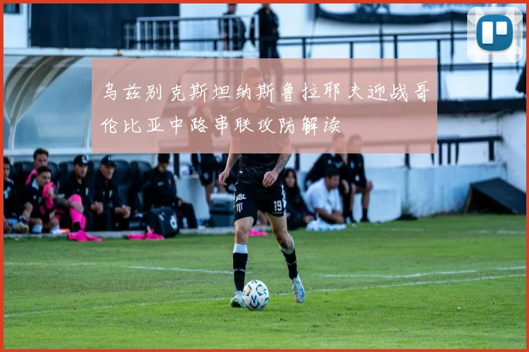 乌兹别克斯坦纳斯鲁拉耶夫迎战哥伦比亚中路串联攻防解读