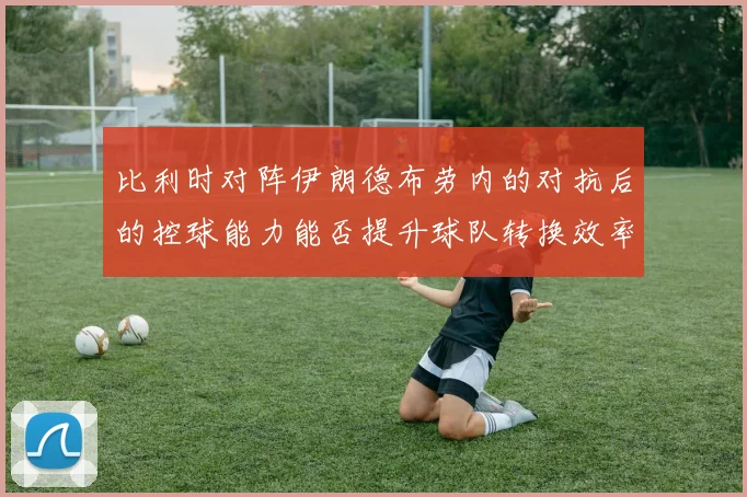 比利时对阵伊朗德布劳内的对抗后的控球能力能否提升球队转换效率