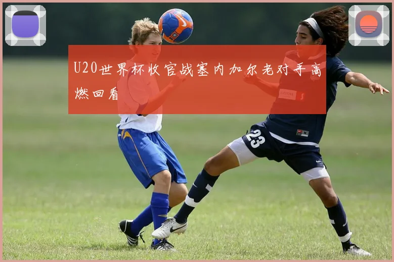 U20世界杯收官战塞内加尔老对手高燃回看