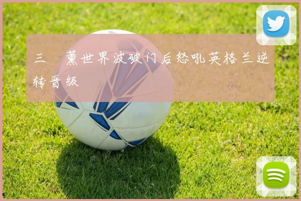 三笘薰世界波破门后怒吼英格兰逆转晋级
