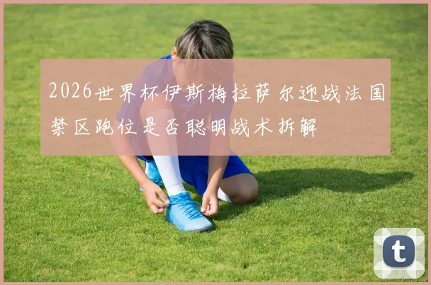 2026世界杯伊斯梅拉萨尔迎战法国禁区跑位是否聪明战术拆解