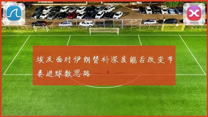 埃及面对伊朗替补深度能否改变节奏进球数思路