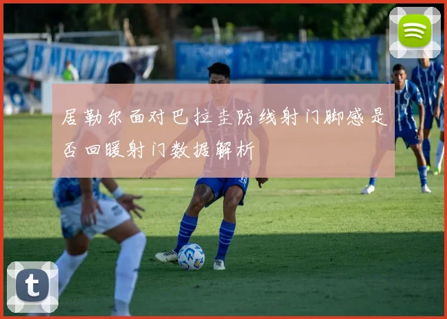 居勒尔面对巴拉圭防线射门脚感是否回暖射门数据解析
