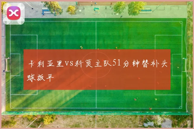 卡利亚里vs科莫主队51分钟替补头球扳平