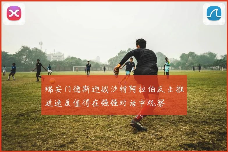 瑞安门德斯迎战沙特阿拉伯反击推进速度值得在强强对话中观察